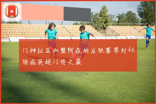 门神拉亚加盟阿森纳后联赛零封46场成英超门将之最
