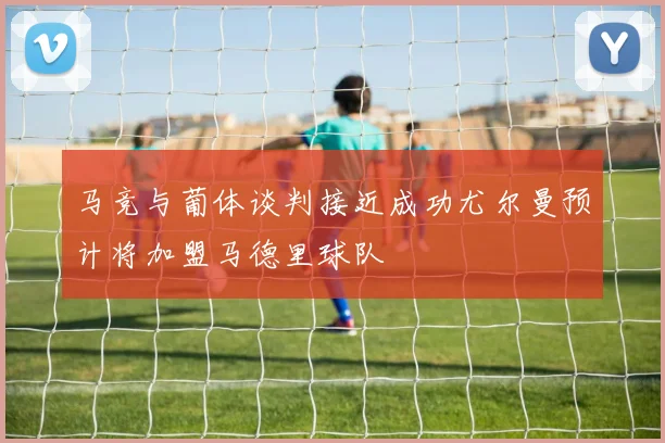 马竞与葡体谈判接近成功尤尔曼预计将加盟马德里球队