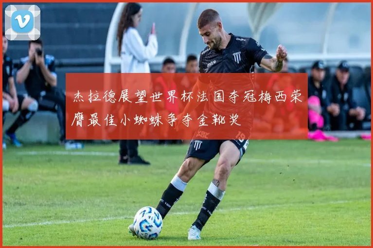 杰拉德展望世界杯法国夺冠梅西荣膺最佳小蜘蛛争夺金靴奖