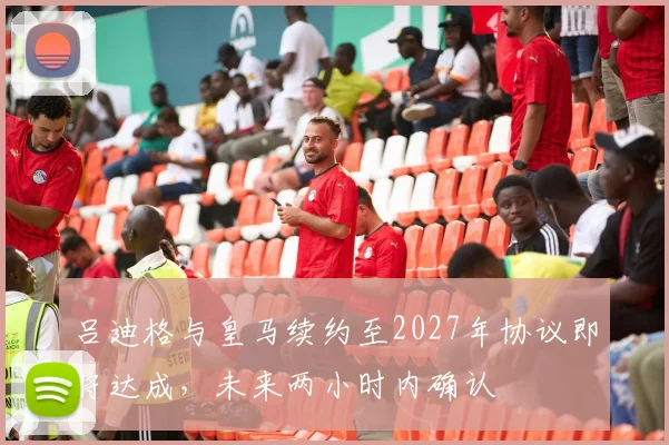 吕迪格与皇马续约至2027年协议即将达成，未来两小时内确认