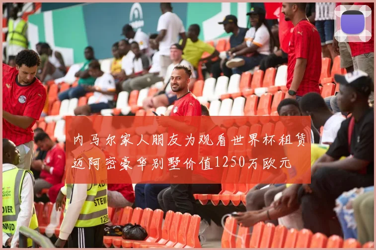 内马尔家人朋友为观看世界杯租赁迈阿密豪华别墅价值1250万欧元