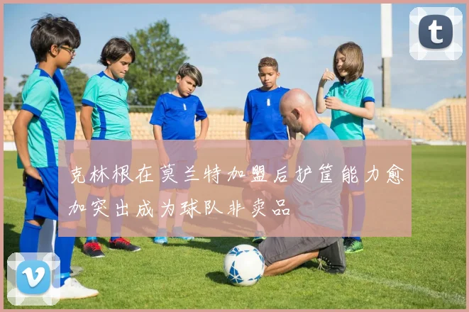 克林根在莫兰特加盟后护筐能力愈加突出成为球队非卖品
