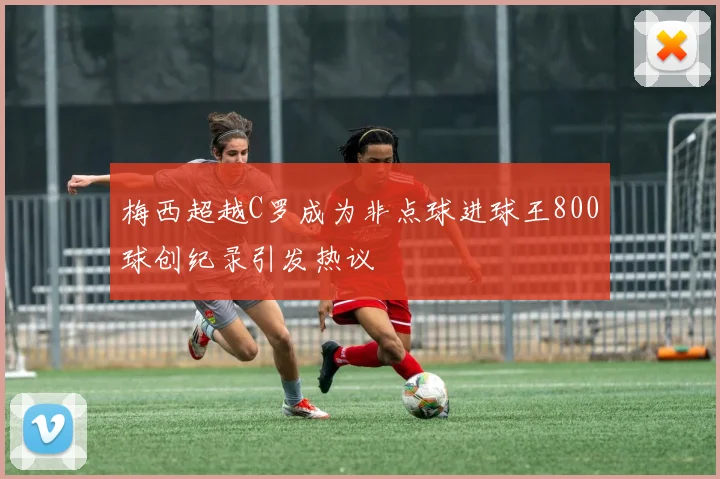 梅西超越C罗成为非点球进球王800球创纪录引发热议