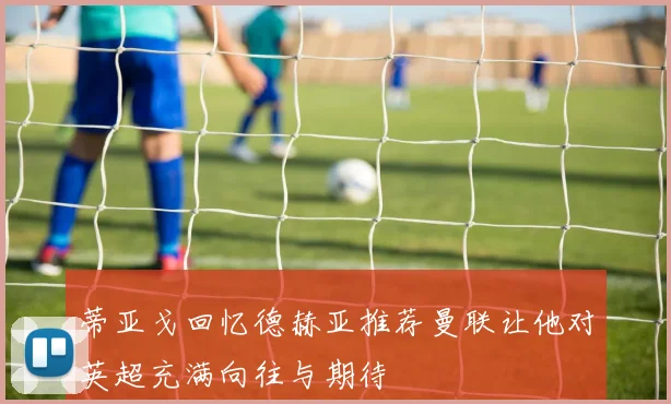 蒂亚戈回忆德赫亚推荐曼联让他对英超充满向往与期待