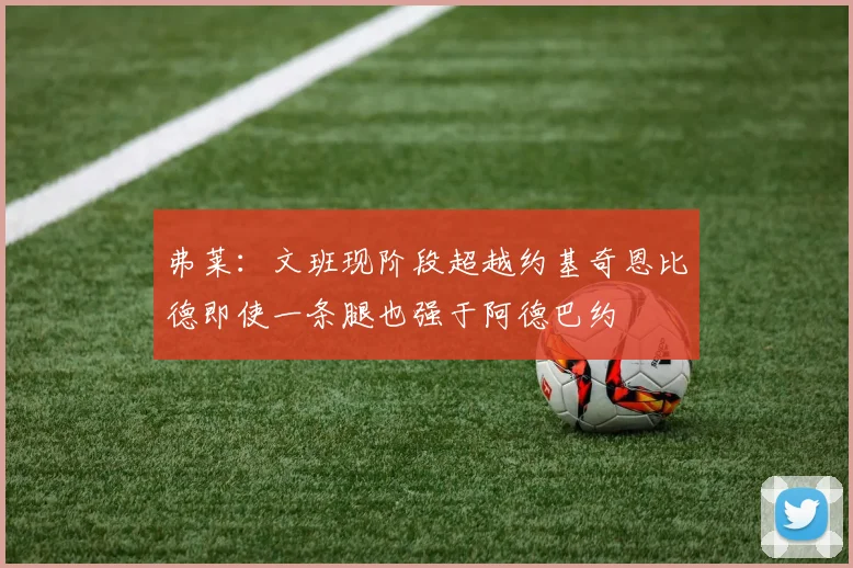 弗莱：文班现阶段超越约基奇恩比德即使一条腿也强于阿德巴约