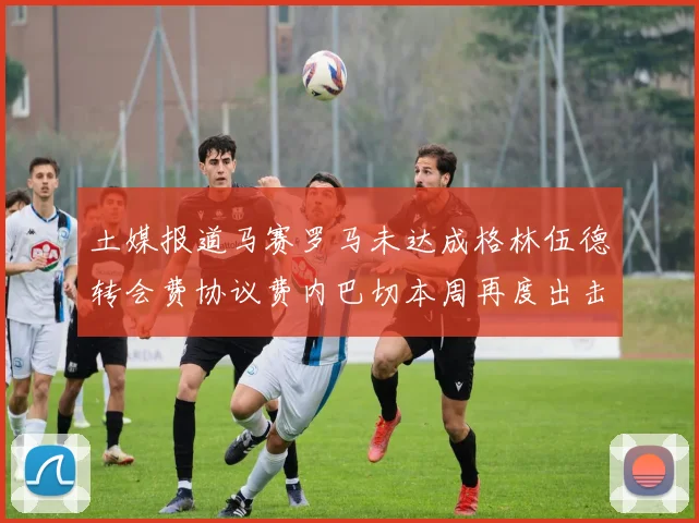 土媒报道马赛罗马未达成格林伍德转会费协议费内巴切本周再度出击