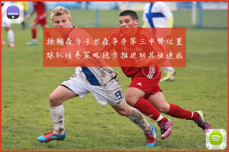 杨瀚森与卡尔森争夺第三中锋位置球队培养策略稳步推进助其快速成长