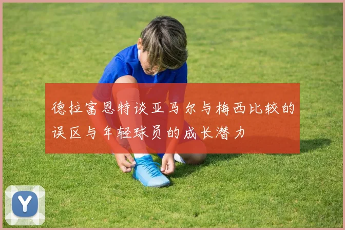 德拉富恩特谈亚马尔与梅西比较的误区与年轻球员的成长潜力