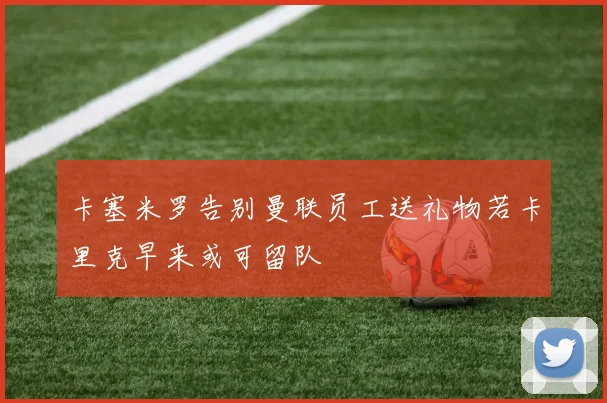 卡塞米罗告别曼联员工送礼物若卡里克早来或可留队