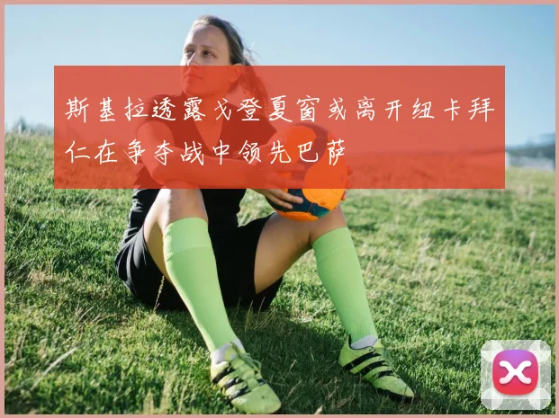 斯基拉透露戈登夏窗或离开纽卡拜仁在争夺战中领先巴萨